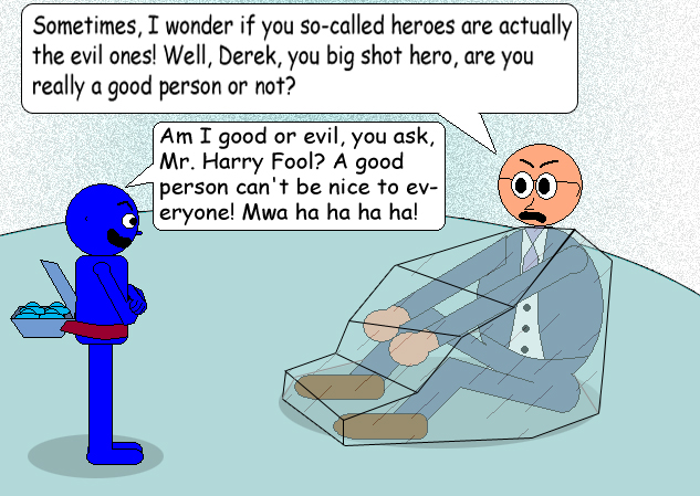 Mr. Harry Fool: "Sometimes, I wonder if you so-called heroes are actually the evil ones! Well, Derek, you big shot hero, are you really a good person or not?" Derek C. Jr.:"Am I good or evil, you ask, Mr. Harry Fool? A good person can't be nice to everyone! Mwa ha ha ha ha!"